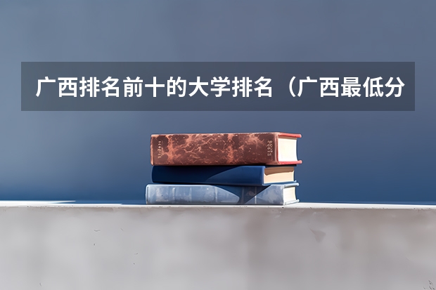 广西排名前十的大学排名（广西最低分的二本大学）