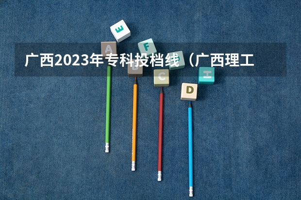 广西2023年专科投档线（广西理工职业技术学院分数线）