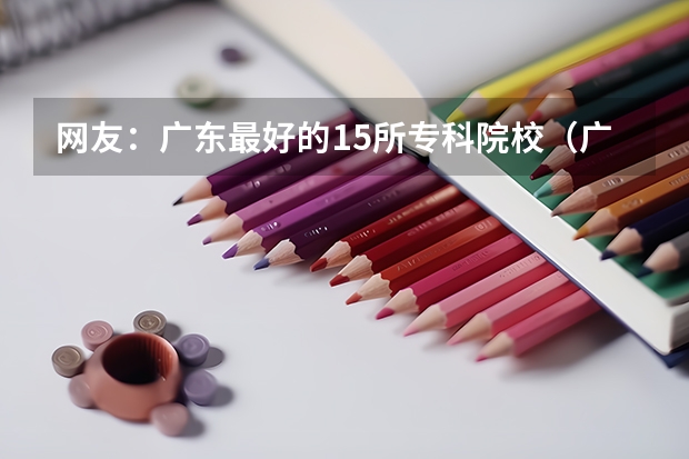 网友：广东最好的15所专科院校（广东专科学校排名榜及录取分数线）