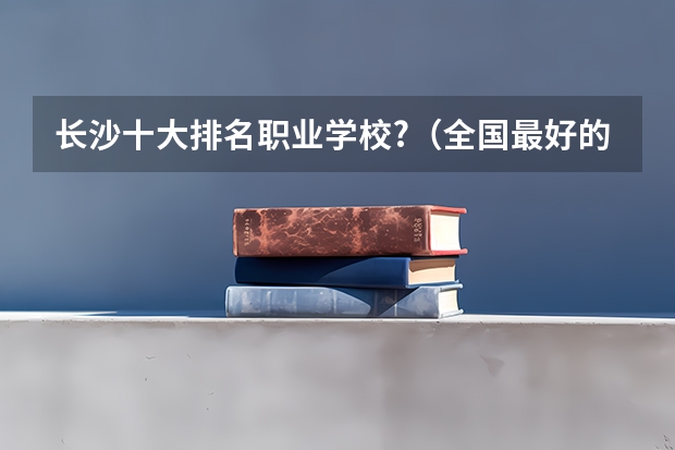 长沙十大排名职业学校?（全国最好的职高学校排名前十）