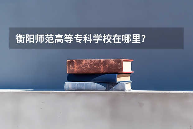 衡阳师范高等专科学校在哪里？