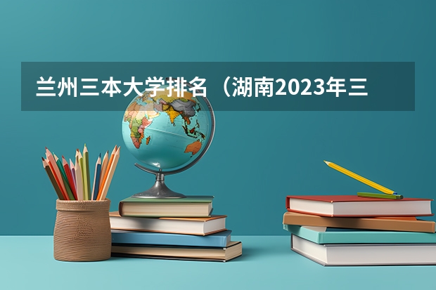 兰州三本大学排名（湖南2023年三本大学排名及录取分数线）