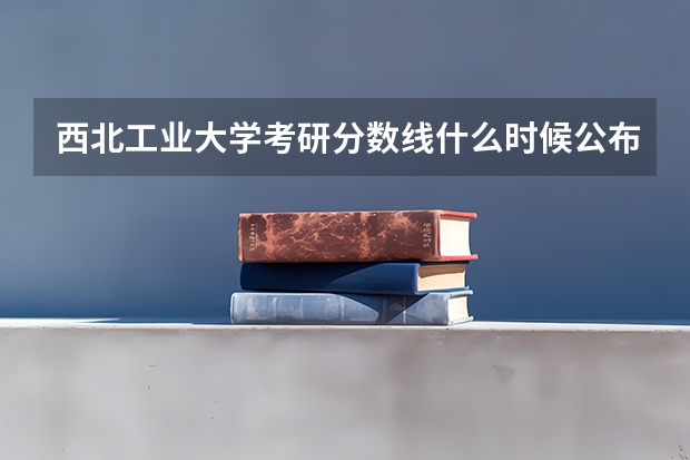 西北工业大学考研分数线什么时候公布