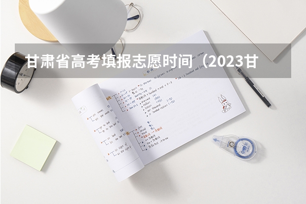 甘肃省高考填报志愿时间（2023甘肃志愿填报时间一览表）