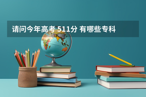 请问今年高考 511分 有哪些专科院校比较好的 可以报的 谢谢大家！！！