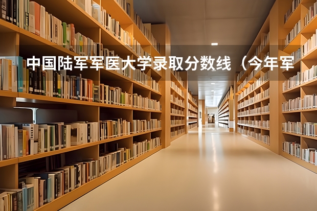 中国陆军军医大学录取分数线（今年军大招生分数线）