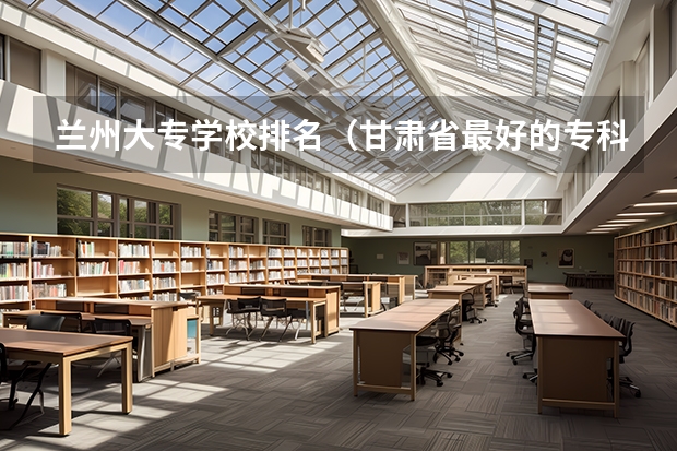 兰州大专学校排名（甘肃省最好的专科学校）