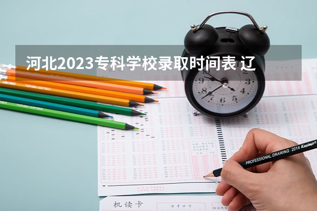 河北2023专科学校录取时间表 辽宁高考录取时间2023年时间表