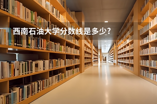 西南石油大学分数线是多少?