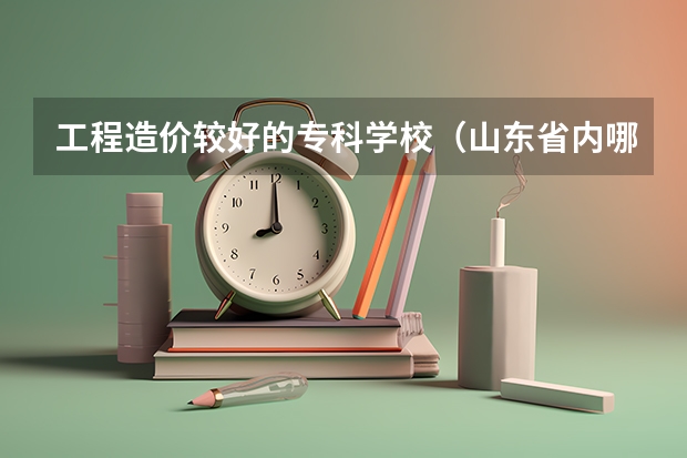 工程造价较好的专科学校（山东省内哪所专科学校有土木工程专业）