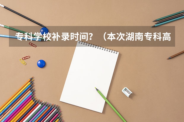 专科学校补录时间？（本次湖南专科高校补录得学校有那些比较好？）