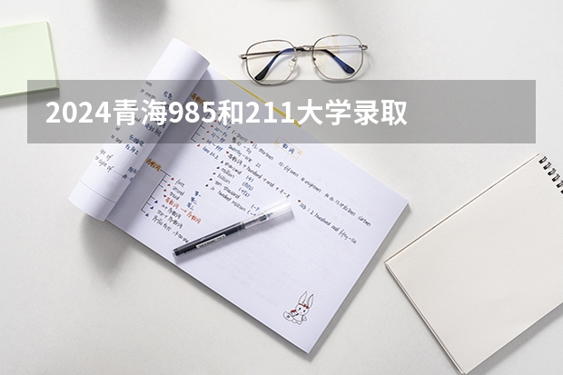 2024青海985和211大学录取率及录取人数是多少