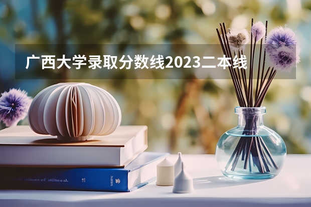 广西大学录取分数线2023二本线 广西二本大学分数线