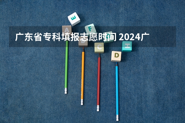 广东省专科填报志愿时间 2024广东高考志愿填报明天（6月28日）开始！各批次各类型填报时间一览表