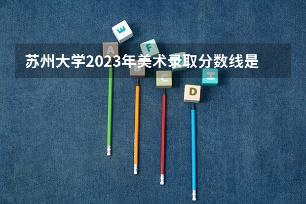 苏州大学2023年美术录取分数线是多少？