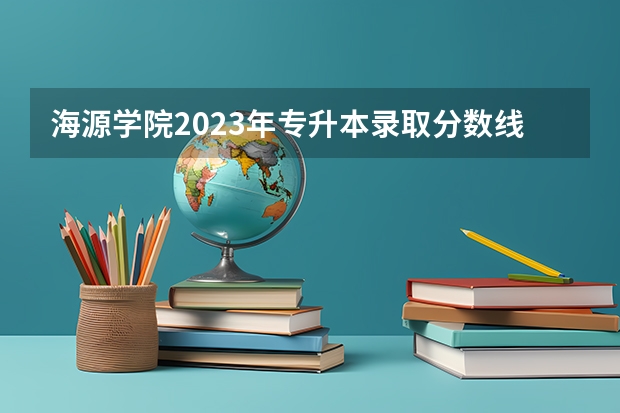 海源学院2023年专升本录取分数线？ 求全国三本院校分数线