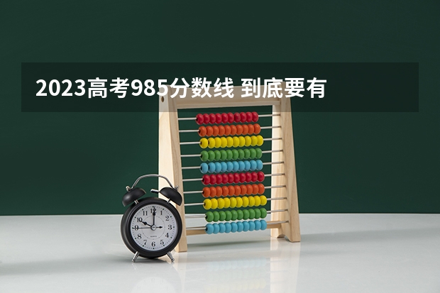 2023高考985分数线 到底要有多努力，才能考入985和211双一流大学?