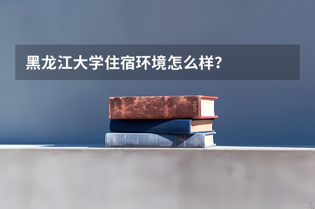 黑龙江大学住宿环境怎么样？