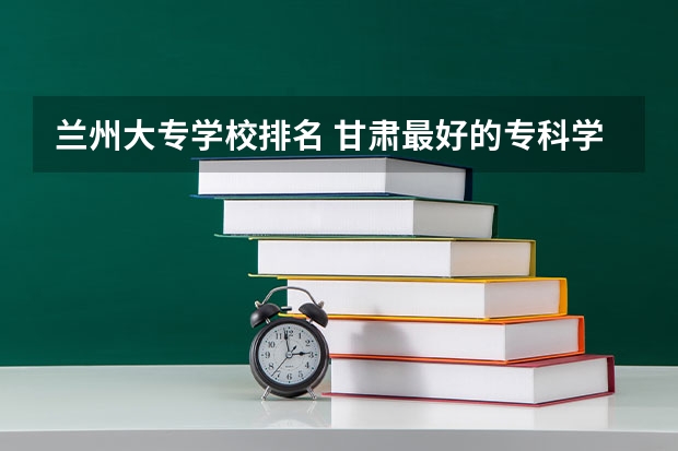 兰州大专学校排名 甘肃最好的专科学校公办