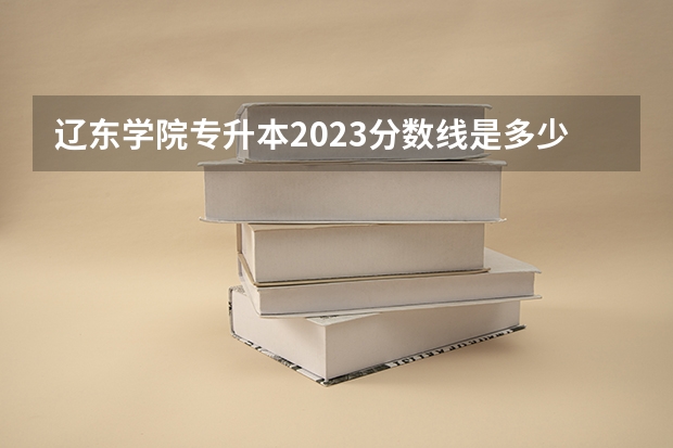 辽东学院专升本2023分数线是多少？