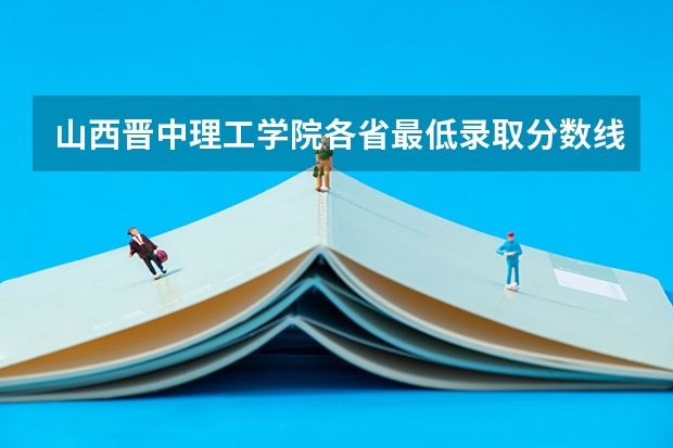 山西晋中理工学院各省最低录取分数线及位次（晋中理工学院是几本）