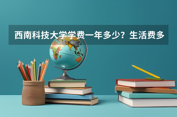 西南科技大学学费一年多少？生活费多少钱？宿舍几人间