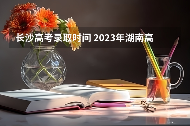 长沙高考录取时间 2023年湖南高考分数线公布