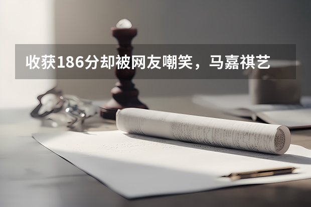 收获186分却被网友嘲笑，马嘉祺艺考省考总分186分，意味着什么？