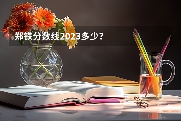 郑铁分数线2023多少？