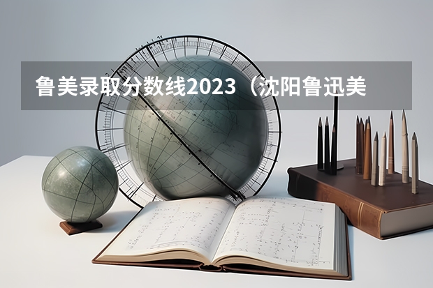 鲁美录取分数线2023（沈阳鲁迅美术学院2023分数线）