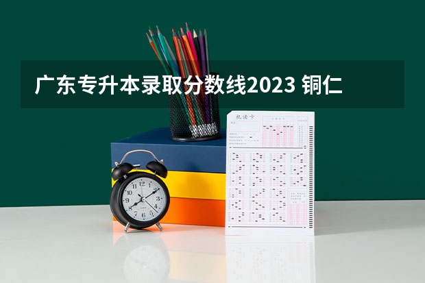 广东专升本录取分数线2023 铜仁学院专升本录取分数线2023