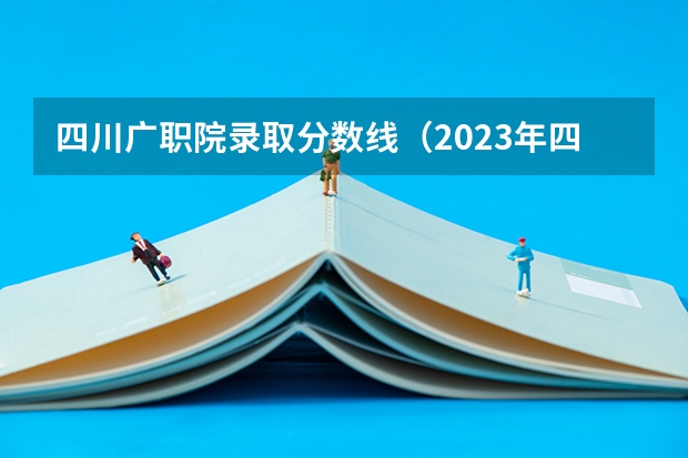 四川广职院录取分数线（2023年四川单招公办学校分数线表）