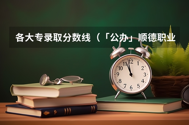 各大专录取分数线（「公办」顺德职业技术学院｜2023年录取分数/环境、宿舍介绍！）