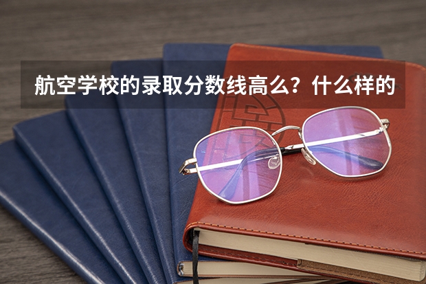 航空学校的录取分数线高么？什么样的人才可以考入航校？