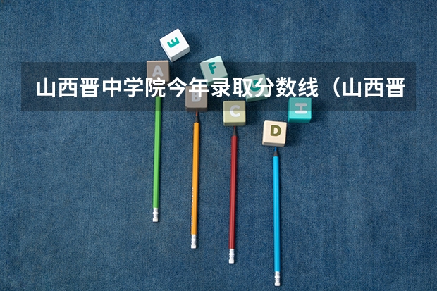 山西晋中学院今年录取分数线（山西晋中理工学院各省最低录取分数线及位次）