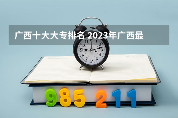 广西十大大专排名 2023年广西最新大专院校排名，对口单招预科班报名中