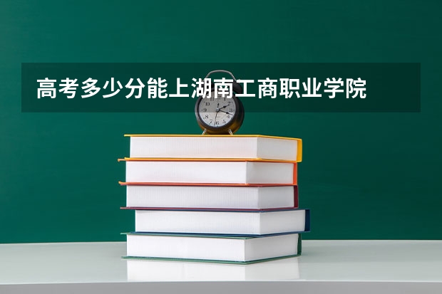 高考多少分能上湖南工商职业学院