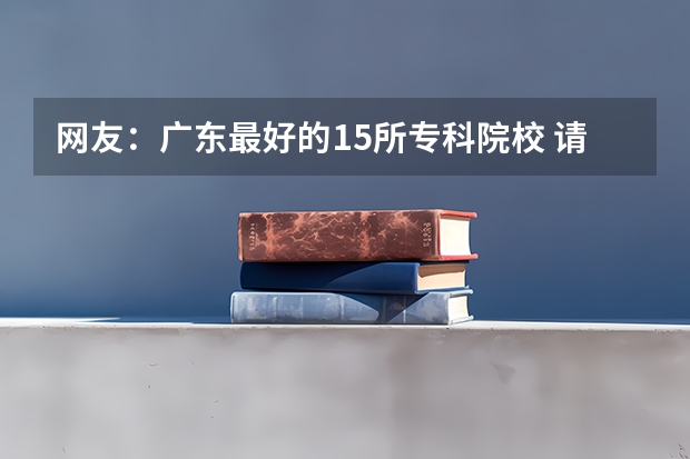 网友：广东最好的15所专科院校 请问湖南的今年刚上专科线290多分，在湖南有没有公办专科可以上？可以的话是那些学校？