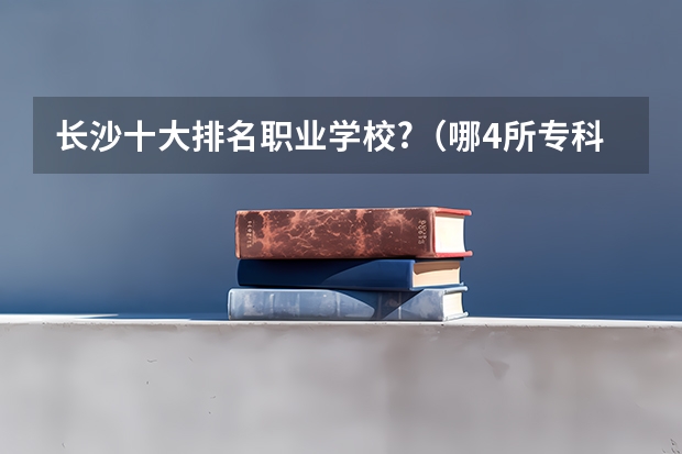 长沙十大排名职业学校?（哪4所专科院校听起来像本科大学，适合专科生报考，考到就赚到？）