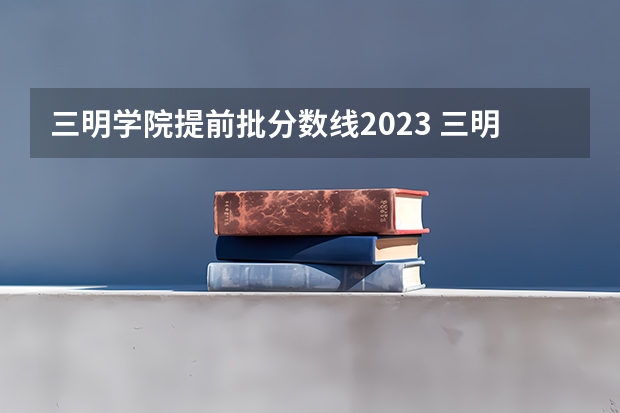 三明学院提前批分数线2023 三明学院分数线民办还是公办