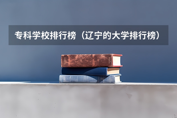 专科学校排行榜（辽宁的大学排行榜）