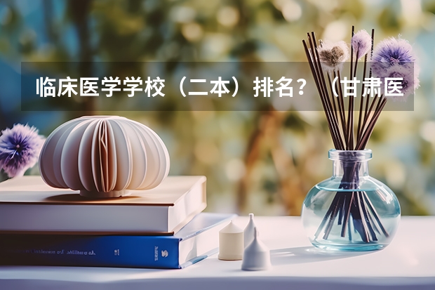 临床医学学校（二本）排名？（甘肃医学专科学校排名）