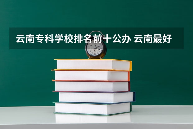 云南专科学校排名前十公办 云南最好的大专排名