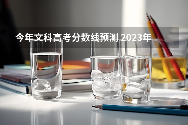 今年文科高考分数线预测 2023年高考分数线一本和二本分数线预估