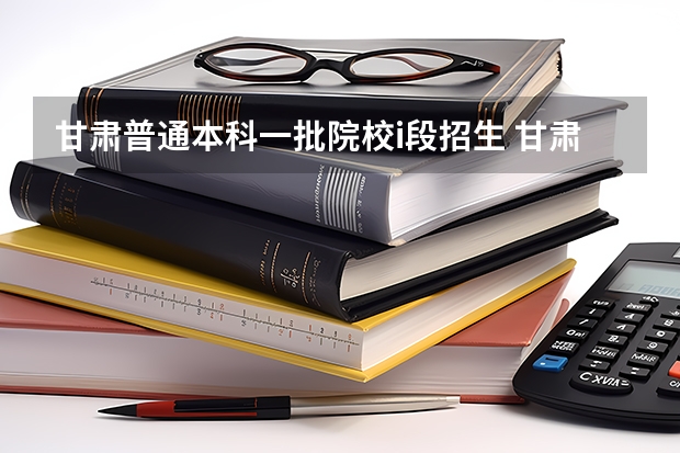 甘肃普通本科一批院校i段招生 甘肃省本科一批录取结果公布时间