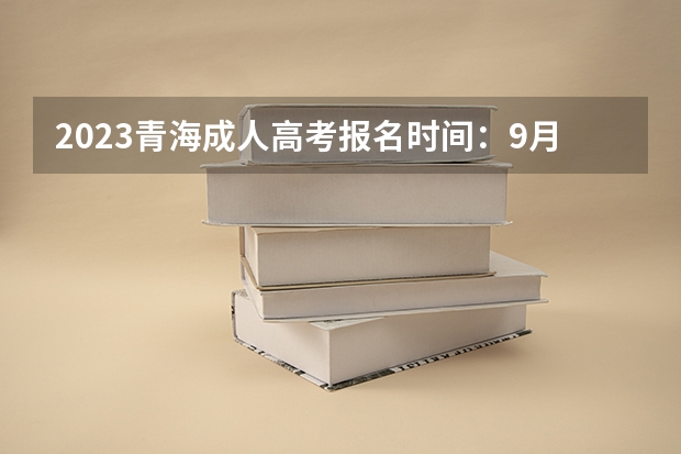 2023青海成人高考报名时间：9月1日9:00至9月5日12:00？ 2023年4月青海西宁自考准考证打印时间及入口？